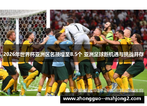 2026年世界杯亚洲区名额增至8.5个 亚洲足球新机遇与挑战并存 2026年世界杯亚洲区名额增至8.5个 亚洲足球新机遇与挑战并存