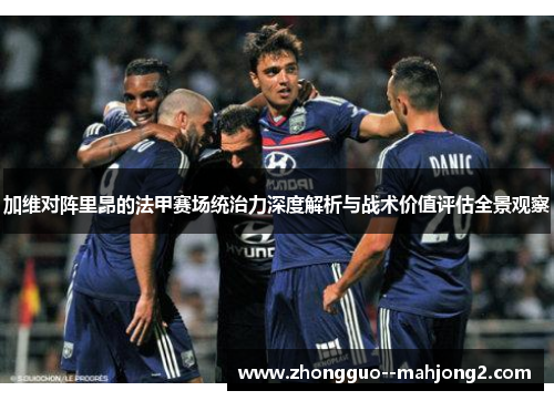 加维对阵里昂的法甲赛场统治力深度解析与战术价值评估全景观察 加维对阵里昂的法甲赛场统治力深度解析与战术价值评估全景观察