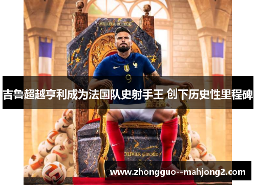 吉鲁超越亨利成为法国队史射手王 创下历史性里程碑