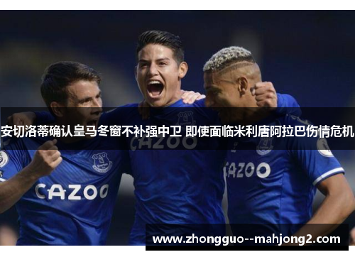 安切洛蒂确认皇马冬窗不补强中卫 即使面临米利唐阿拉巴伤情危机