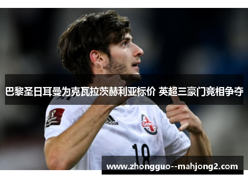 巴黎圣日耳曼为克瓦拉茨赫利亚标价 英超三豪门竞相争夺 巴黎圣日耳曼为克瓦拉茨赫利亚标价 英超三豪门竞相争夺