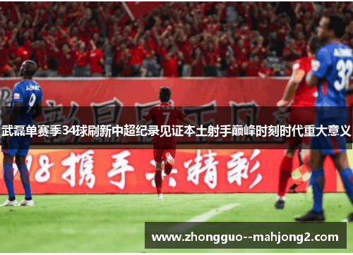武磊单赛季34球刷新中超纪录见证本土射手巅峰时刻时代重大意义