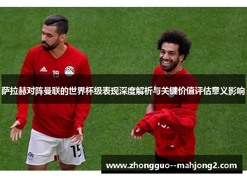 萨拉赫对阵曼联的世界杯级表现深度解析与关键价值评估意义影响 萨拉赫对阵曼联的世界杯级表现深度解析与关键价值评估意义影响