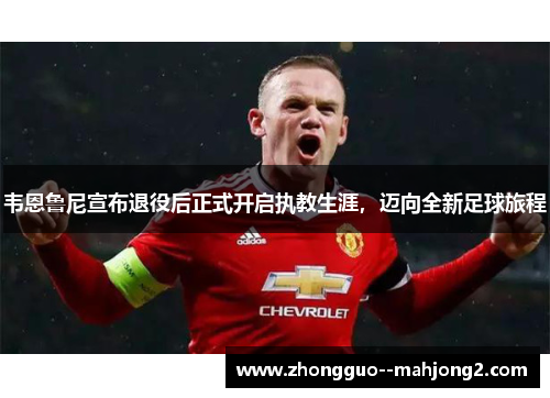 韦恩鲁尼宣布退役后正式开启执教生涯，迈向全新足球旅程